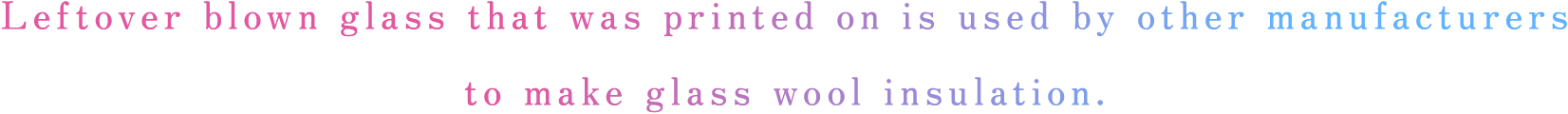 Leftover blown glass that was printed on is used by other manufacturers 
            to make glass wool insulation.