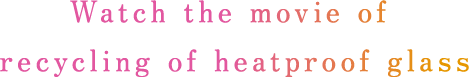 Watch the movie of recycling of heatproof glass